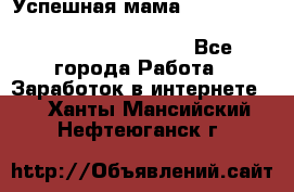  Успешная мама                                                                 - Все города Работа » Заработок в интернете   . Ханты-Мансийский,Нефтеюганск г.